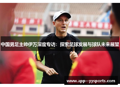中国男足主帅伊万深度专访:探索足球发展与球队未来展望 中国男足主帅伊万深度专访:探索足球发展与球队未来展望